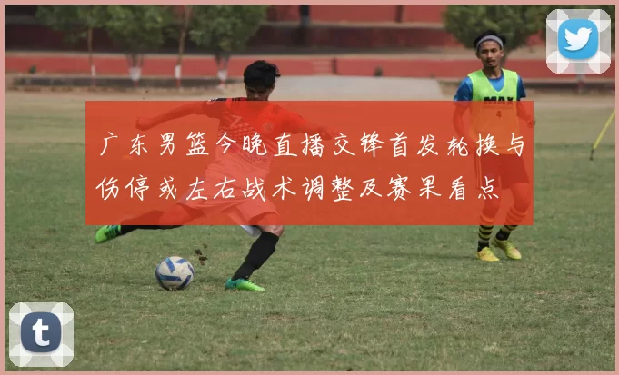 广东男篮今晚直播交锋首发轮换与伤停或左右战术调整及赛果看点