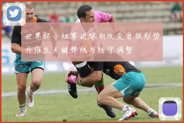 世界杯小组赛进球潮改变晋级形势并催生关键锋线与防守调整