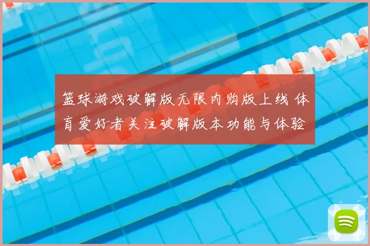 篮球游戏破解版无限内购版上线 体育爱好者关注破解版本功能与体验差异