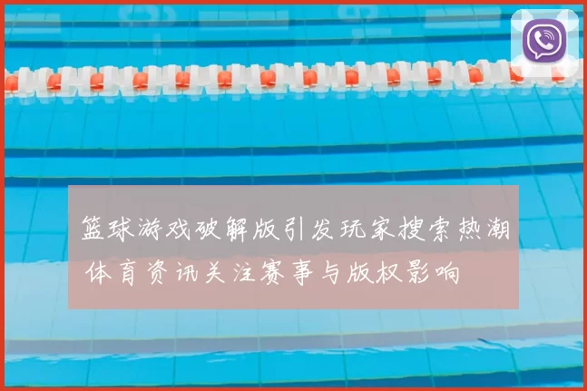 篮球游戏破解版引发玩家搜索热潮 体育资讯关注赛事与版权影响
