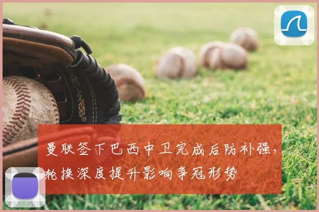 曼联签下巴西中卫完成后防补强，轮换深度提升影响争冠形势