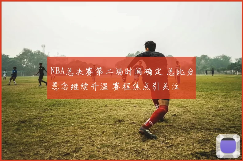 NBA总决赛第二场时间确定 总比分悬念继续升温 赛程焦点引关注