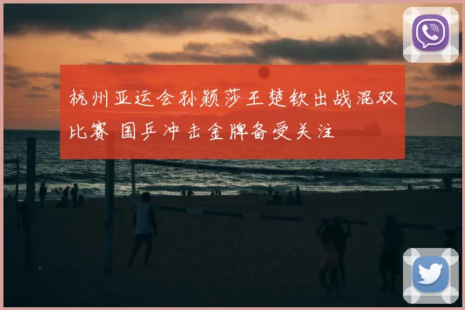 杭州亚运会孙颖莎王楚钦出战混双比赛 国乒冲击金牌备受关注