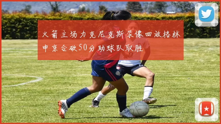 火箭主场力克尼克斯录像回放格林申京合砍50分助球队取胜