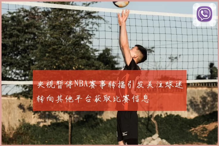央视暂停NBA赛事转播引发关注球迷转向其他平台获取比赛信息