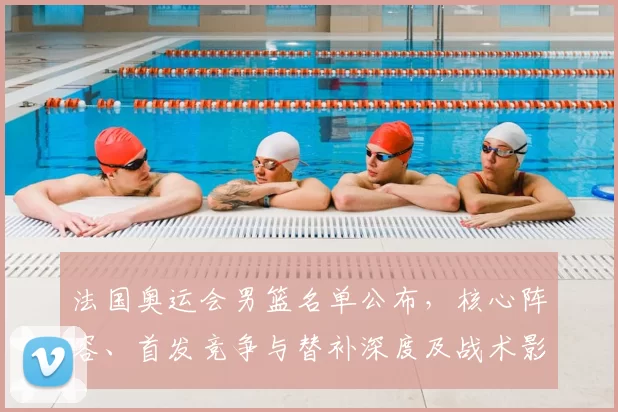 法国奥运会男篮名单公布，核心阵容、首发竞争与替补深度及战术影响