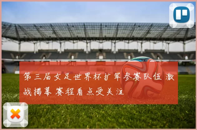 第三届女足世界杯扩军参赛队伍 激战揭幕 赛程看点受关注