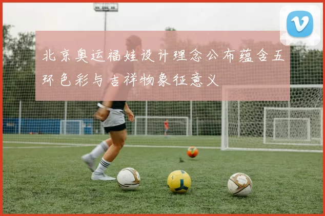 北京奥运福娃设计理念公布蕴含五环色彩与吉祥物象征意义