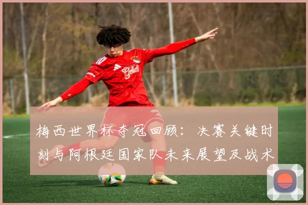 梅西世界杯夺冠回顾：决赛关键时刻与阿根廷国家队未来展望及战术交替