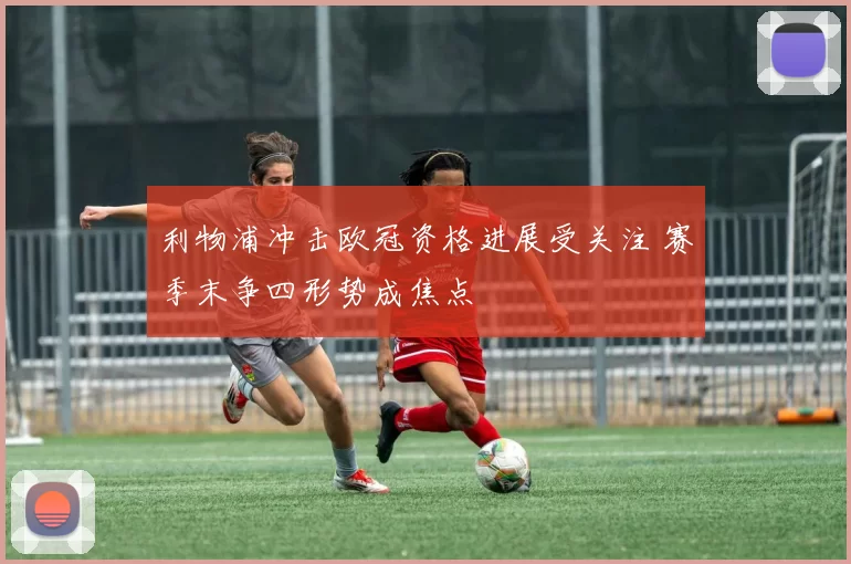 利物浦冲击欧冠资格进展受关注 赛季末争四形势成焦点