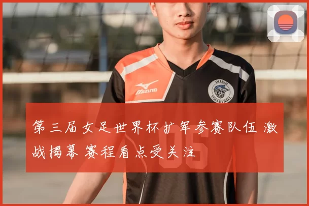 第三届女足世界杯扩军参赛队伍 激战揭幕 赛程看点受关注