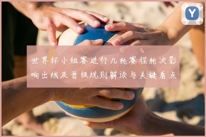 世界杯小组赛进行几轮赛程轮次影响出线及晋级规则解读与关键看点
