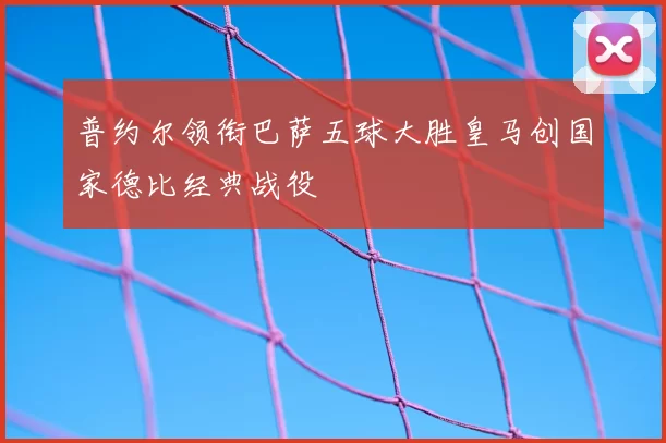 普约尔领衔巴萨五球大胜皇马创国家德比经典战役