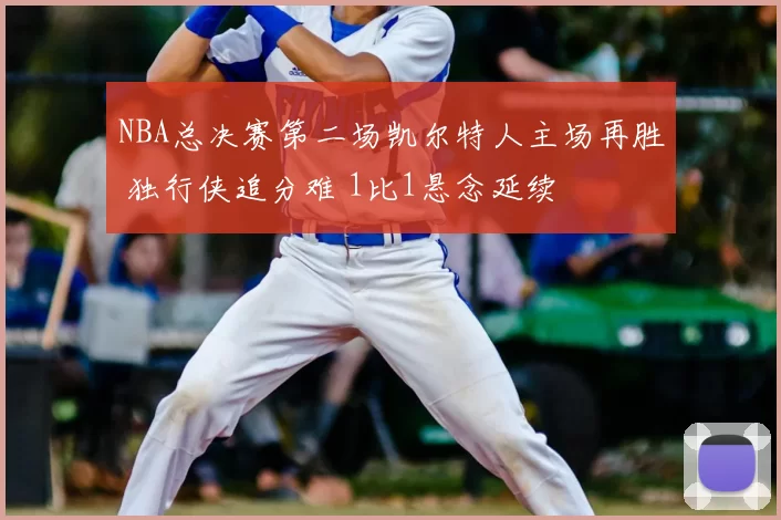 NBA总决赛第二场凯尔特人主场再胜 独行侠追分难 1比1悬念延续