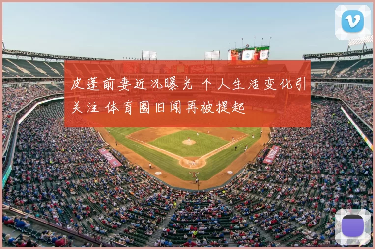 皮蓬前妻近况曝光 个人生活变化引关注 体育圈旧闻再被提起