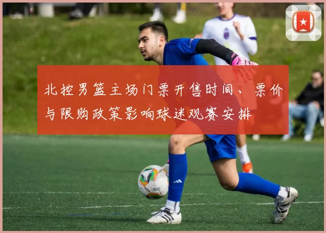 北控男篮主场门票开售时间、票价与限购政策影响球迷观赛安排