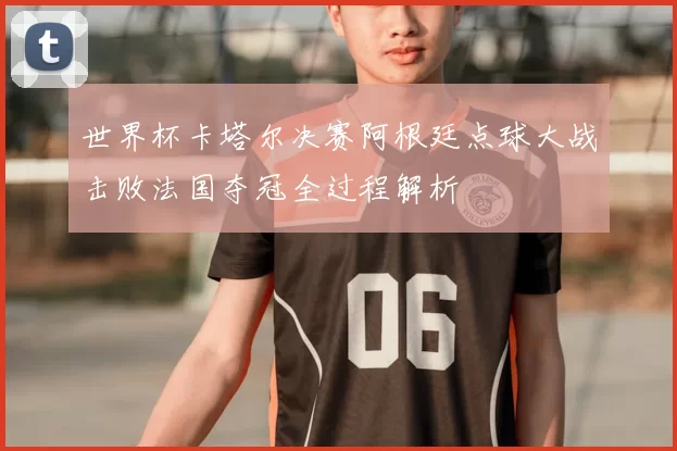 世界杯卡塔尔决赛阿根廷点球大战击败法国夺冠全过程解析
