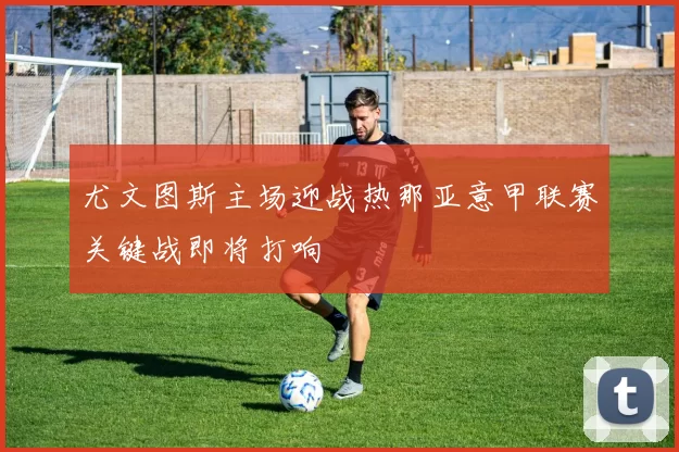 尤文图斯主场迎战热那亚意甲联赛关键战即将打响