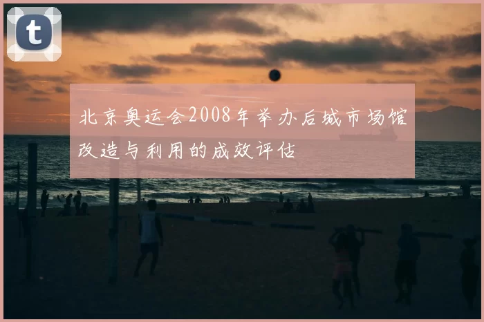 北京奥运会2008年举办后城市场馆改造与利用的成效评估