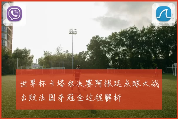 世界杯卡塔尔决赛阿根廷点球大战击败法国夺冠全过程解析