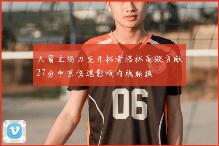 火箭主场力克开拓者格林高效贡献27分申京伤退影响内线轮换