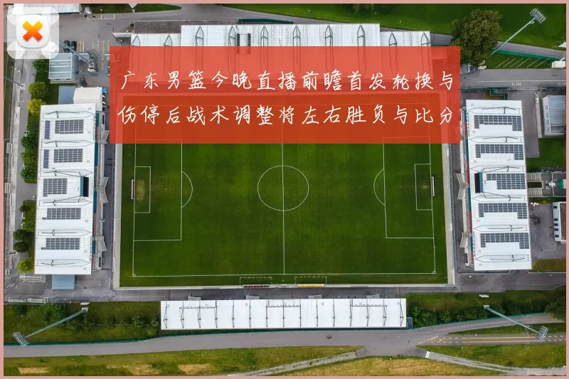 广东男篮今晚直播前瞻首发轮换与伤停后战术调整将左右胜负与比分走势