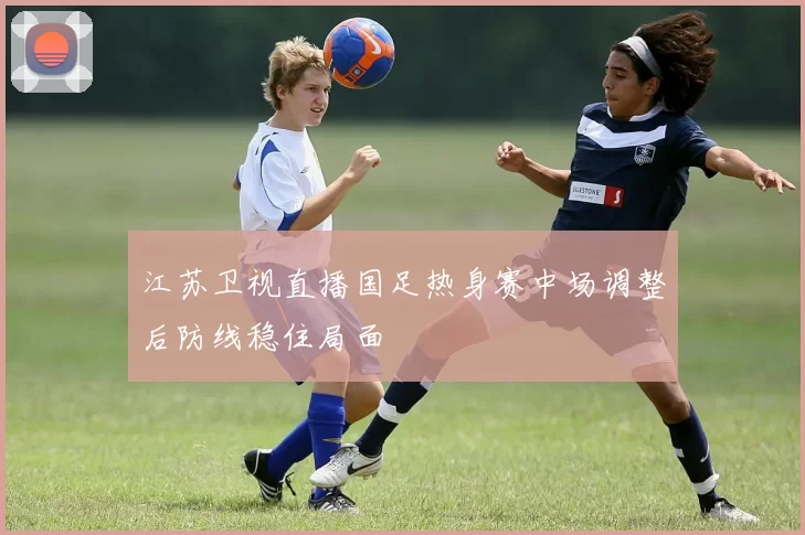 江苏卫视直播国足热身赛中场调整后防线稳住局面