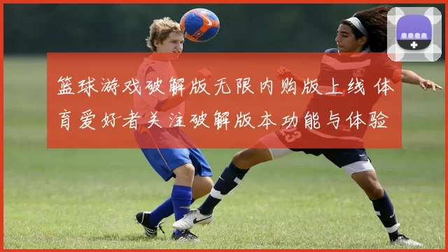 篮球游戏破解版无限内购版上线 体育爱好者关注破解版本功能与体验差异