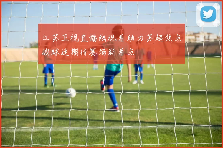 江苏卫视直播线观看助力苏超焦点战球迷期待赛场新看点