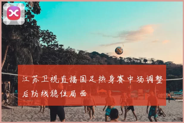 江苏卫视直播国足热身赛中场调整后防线稳住局面